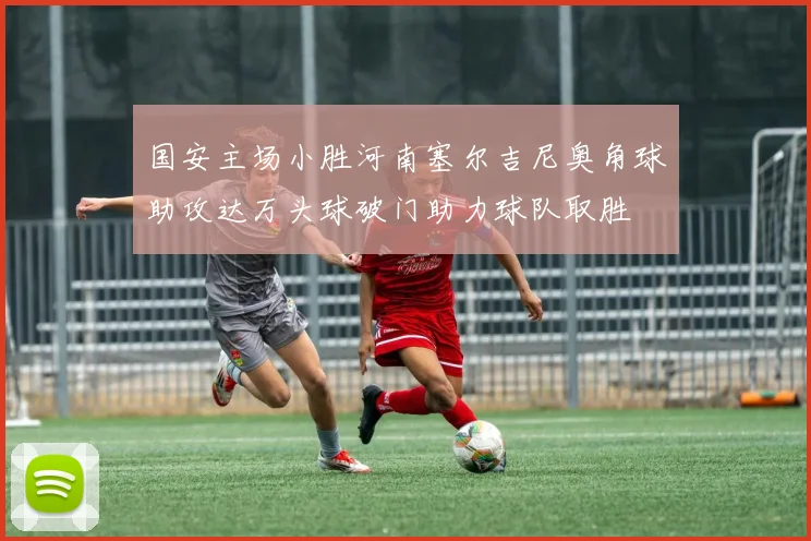 国安主场小胜河南塞尔吉尼奥角球助攻达万头球破门助力球队取胜