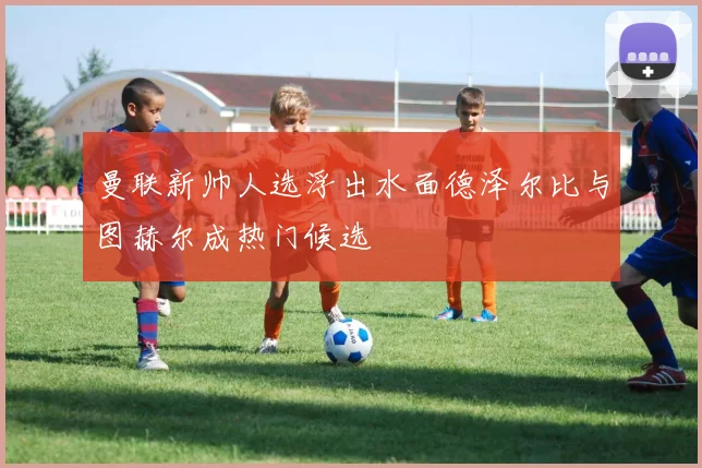 曼联新帅人选浮出水面德泽尔比与图赫尔成热门候选