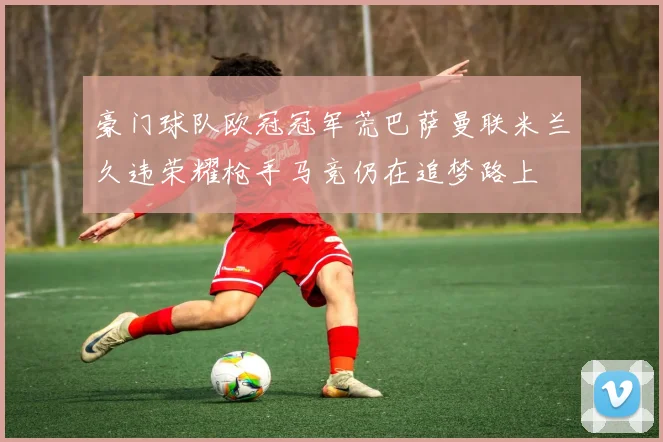 豪门球队欧冠冠军荒巴萨曼联米兰久违荣耀枪手马竞仍在追梦路上