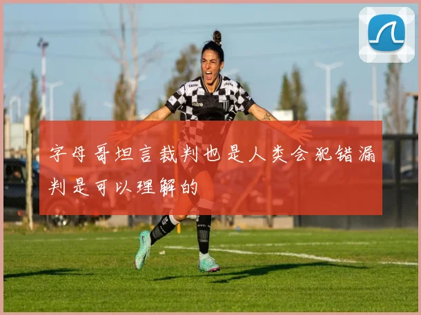 字母哥坦言裁判也是人类会犯错漏判是可以理解的