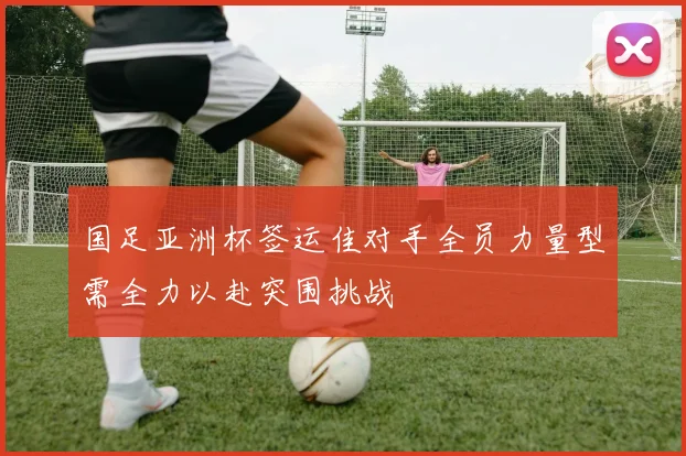 国足亚洲杯签运佳对手全员力量型需全力以赴突围挑战