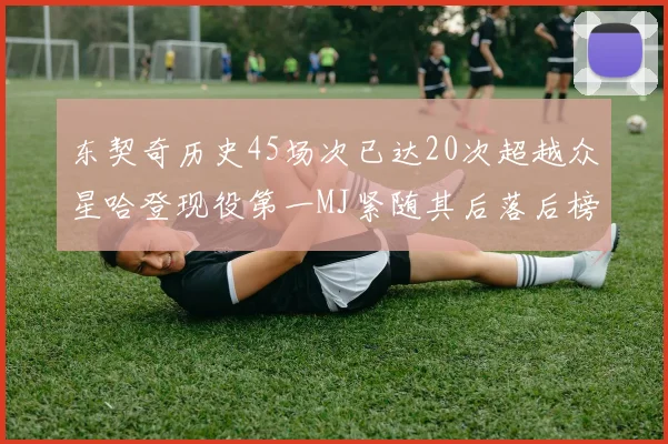 东契奇历史45场次已达20次超越众星哈登现役第一MJ紧随其后落后榜首100场