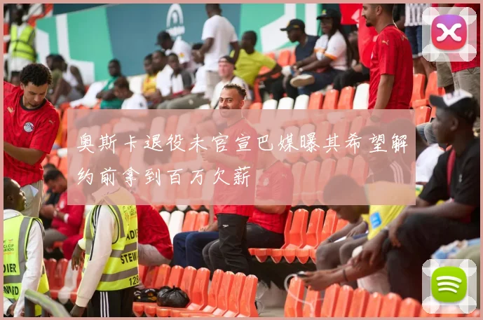 奥斯卡退役未官宣巴媒曝其希望解约前拿到百万欠薪
