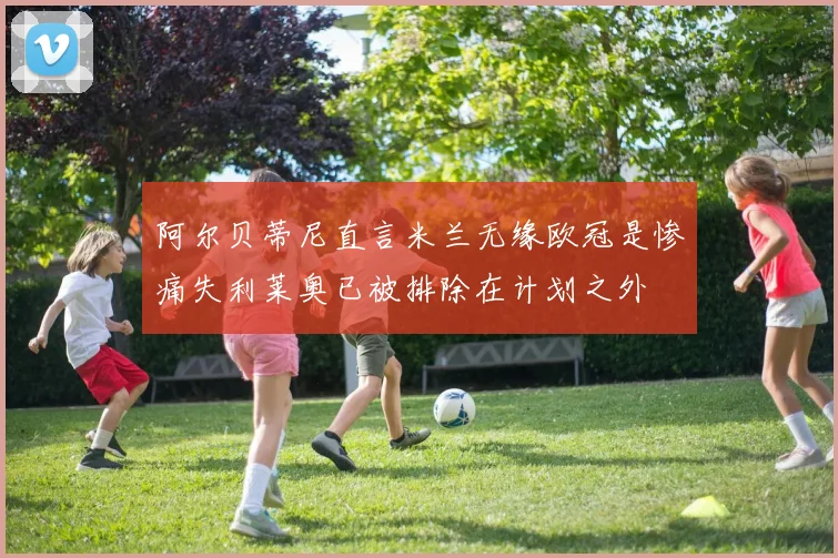 阿尔贝蒂尼直言米兰无缘欧冠是惨痛失利莱奥已被排除在计划之外