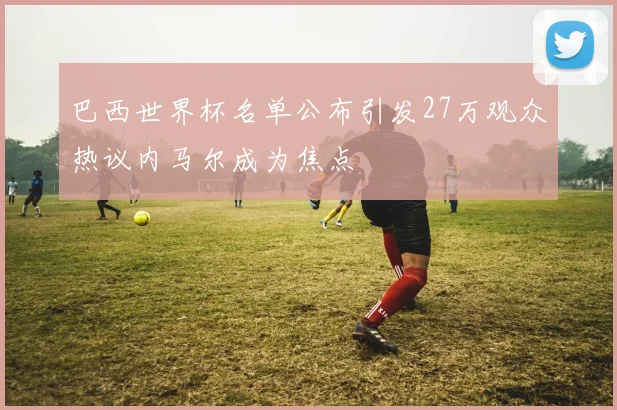 巴西世界杯名单公布引发27万观众热议内马尔成为焦点