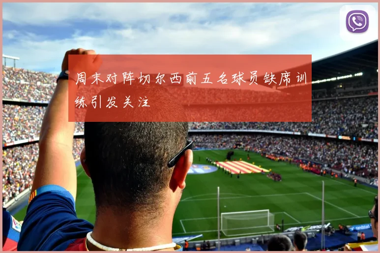 周末对阵切尔西前五名球员缺席训练引发关注