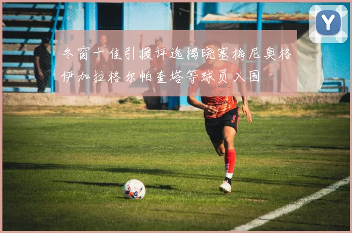 冬窗十佳引援评选揭晓塞梅尼奥格伊加拉格尔帕奎塔等球员入围