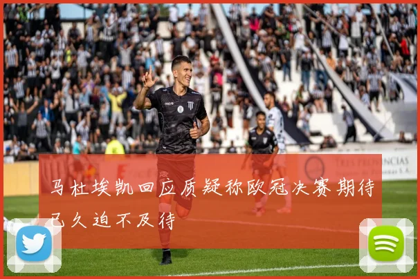马杜埃凯回应质疑称欧冠决赛期待已久迫不及待
